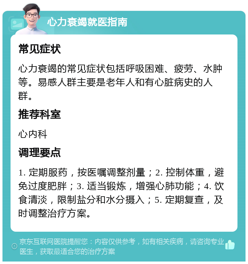 心力衰竭就医指南 常见症状 心力衰竭的常见症状包括呼吸困难、疲劳、水肿等。易感人群主要是老年人和有心脏病史的人群。 推荐科室 心内科 调理要点 1. 定期服药，按医嘱调整剂量；2. 控制体重，避免过度肥胖；3. 适当锻炼，增强心肺功能；4. 饮食清淡，限制盐分和水分摄入；5. 定期复查，及时调整治疗方案。