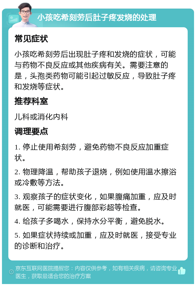 小孩吃希刻劳后肚子疼发烧的处理 常见症状 小孩吃希刻劳后出现肚子疼和发烧的症状，可能与药物不良反应或其他疾病有关。需要注意的是，头孢类药物可能引起过敏反应，导致肚子疼和发烧等症状。 推荐科室 儿科或消化内科 调理要点 1. 停止使用希刻劳，避免药物不良反应加重症状。 2. 物理降温，帮助孩子退烧，例如使用温水擦浴或冷敷等方法。 3. 观察孩子的症状变化，如果腹痛加重，应及时就医，可能需要进行腹部彩超等检查。 4. 给孩子多喝水，保持水分平衡，避免脱水。 5. 如果症状持续或加重，应及时就医，接受专业的诊断和治疗。