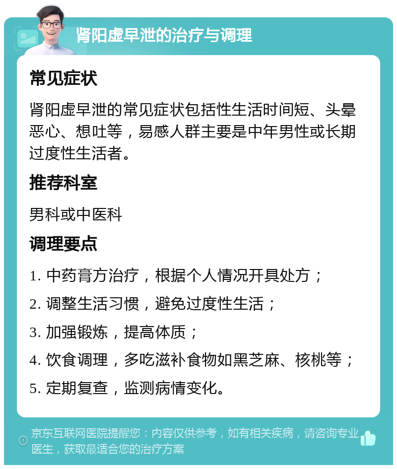 肾阳虚早泄的治疗与调理 常见症状 肾阳虚早泄的常见症状包括性生活时间短、头晕恶心、想吐等，易感人群主要是中年男性或长期过度性生活者。 推荐科室 男科或中医科 调理要点 1. 中药膏方治疗，根据个人情况开具处方； 2. 调整生活习惯，避免过度性生活； 3. 加强锻炼，提高体质； 4. 饮食调理，多吃滋补食物如黑芝麻、核桃等； 5. 定期复查，监测病情变化。