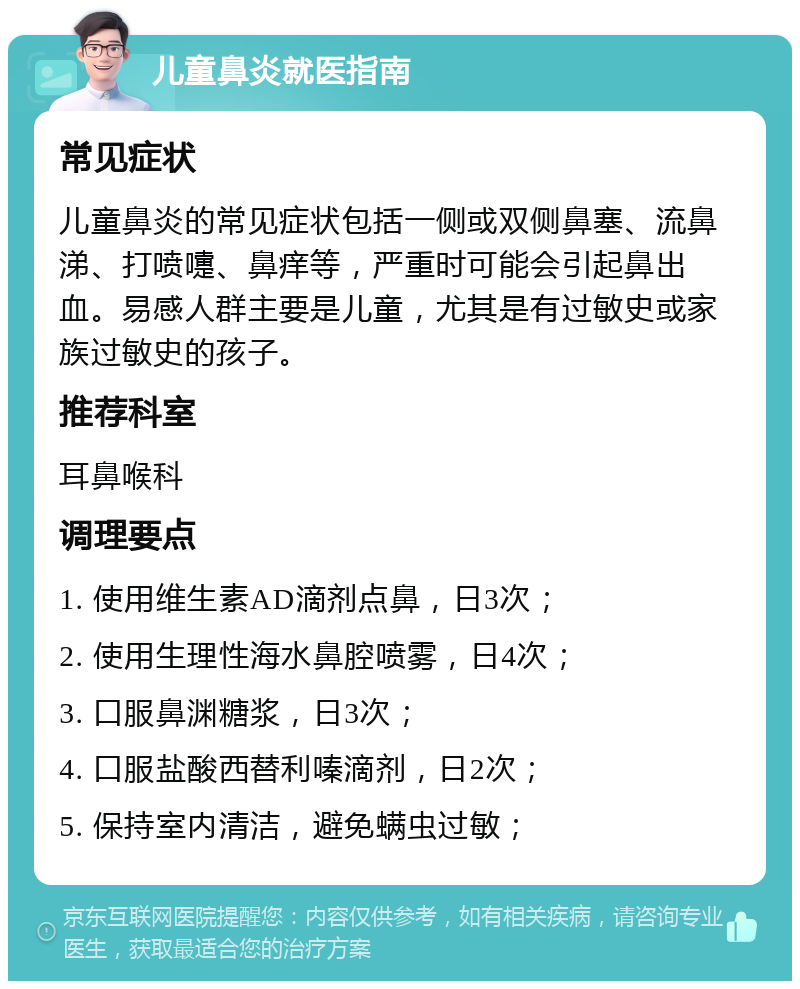 儿童鼻炎就医指南 常见症状 儿童鼻炎的常见症状包括一侧或双侧鼻塞、流鼻涕、打喷嚏、鼻痒等，严重时可能会引起鼻出血。易感人群主要是儿童，尤其是有过敏史或家族过敏史的孩子。 推荐科室 耳鼻喉科 调理要点 1. 使用维生素AD滴剂点鼻，日3次； 2. 使用生理性海水鼻腔喷雾，日4次； 3. 口服鼻渊糖浆，日3次； 4. 口服盐酸西替利嗪滴剂，日2次； 5. 保持室内清洁，避免螨虫过敏；