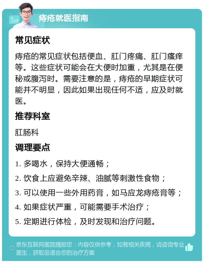 痔疮就医指南 常见症状 痔疮的常见症状包括便血、肛门疼痛、肛门瘙痒等。这些症状可能会在大便时加重，尤其是在便秘或腹泻时。需要注意的是，痔疮的早期症状可能并不明显，因此如果出现任何不适，应及时就医。 推荐科室 肛肠科 调理要点 1. 多喝水，保持大便通畅； 2. 饮食上应避免辛辣、油腻等刺激性食物； 3. 可以使用一些外用药膏，如马应龙痔疮膏等； 4. 如果症状严重，可能需要手术治疗； 5. 定期进行体检，及时发现和治疗问题。