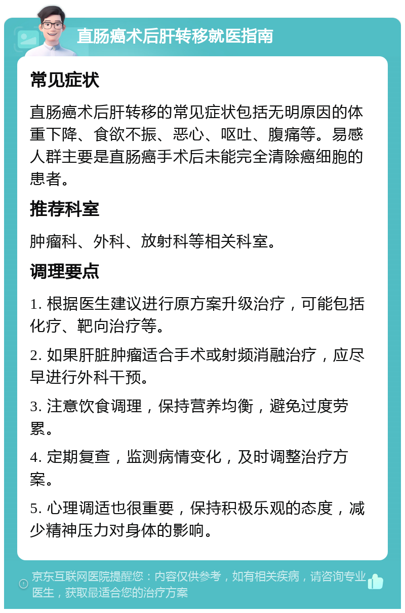 直肠癌术后肝转移就医指南 常见症状 直肠癌术后肝转移的常见症状包括无明原因的体重下降、食欲不振、恶心、呕吐、腹痛等。易感人群主要是直肠癌手术后未能完全清除癌细胞的患者。 推荐科室 肿瘤科、外科、放射科等相关科室。 调理要点 1. 根据医生建议进行原方案升级治疗，可能包括化疗、靶向治疗等。 2. 如果肝脏肿瘤适合手术或射频消融治疗，应尽早进行外科干预。 3. 注意饮食调理，保持营养均衡，避免过度劳累。 4. 定期复查，监测病情变化，及时调整治疗方案。 5. 心理调适也很重要，保持积极乐观的态度，减少精神压力对身体的影响。