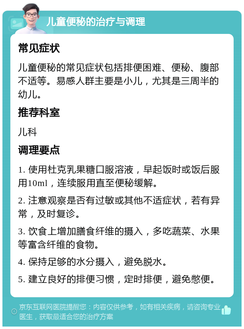 儿童便秘的治疗与调理 常见症状 儿童便秘的常见症状包括排便困难、便秘、腹部不适等。易感人群主要是小儿，尤其是三周半的幼儿。 推荐科室 儿科 调理要点 1. 使用杜克乳果糖口服溶液，早起饭时或饭后服用10ml，连续服用直至便秘缓解。 2. 注意观察是否有过敏或其他不适症状，若有异常，及时复诊。 3. 饮食上增加膳食纤维的摄入，多吃蔬菜、水果等富含纤维的食物。 4. 保持足够的水分摄入，避免脱水。 5. 建立良好的排便习惯，定时排便，避免憋便。