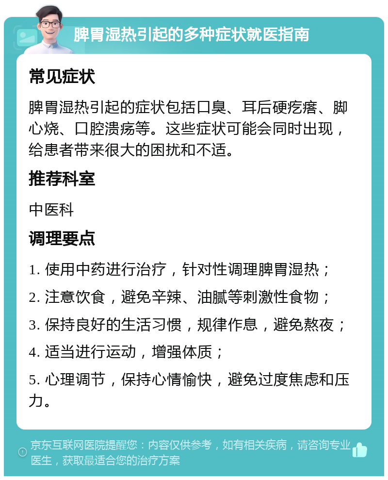 脾胃湿热引起的多种症状就医指南 常见症状 脾胃湿热引起的症状包括口臭、耳后硬疙瘩、脚心烧、口腔溃疡等。这些症状可能会同时出现，给患者带来很大的困扰和不适。 推荐科室 中医科 调理要点 1. 使用中药进行治疗，针对性调理脾胃湿热； 2. 注意饮食，避免辛辣、油腻等刺激性食物； 3. 保持良好的生活习惯，规律作息，避免熬夜； 4. 适当进行运动，增强体质； 5. 心理调节，保持心情愉快，避免过度焦虑和压力。