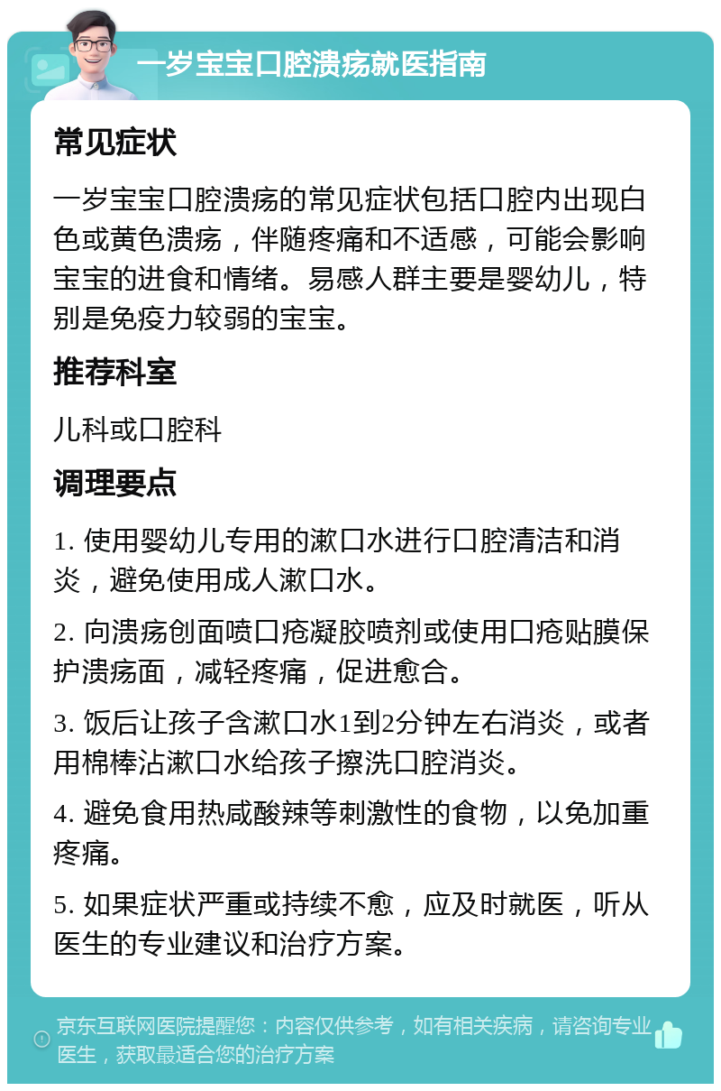 一岁宝宝口腔溃疡就医指南 常见症状 一岁宝宝口腔溃疡的常见症状包括口腔内出现白色或黄色溃疡，伴随疼痛和不适感，可能会影响宝宝的进食和情绪。易感人群主要是婴幼儿，特别是免疫力较弱的宝宝。 推荐科室 儿科或口腔科 调理要点 1. 使用婴幼儿专用的漱口水进行口腔清洁和消炎，避免使用成人漱口水。 2. 向溃疡创面喷口疮凝胶喷剂或使用口疮贴膜保护溃疡面，减轻疼痛，促进愈合。 3. 饭后让孩子含漱口水1到2分钟左右消炎，或者用棉棒沾漱口水给孩子擦洗口腔消炎。 4. 避免食用热咸酸辣等刺激性的食物，以免加重疼痛。 5. 如果症状严重或持续不愈，应及时就医，听从医生的专业建议和治疗方案。