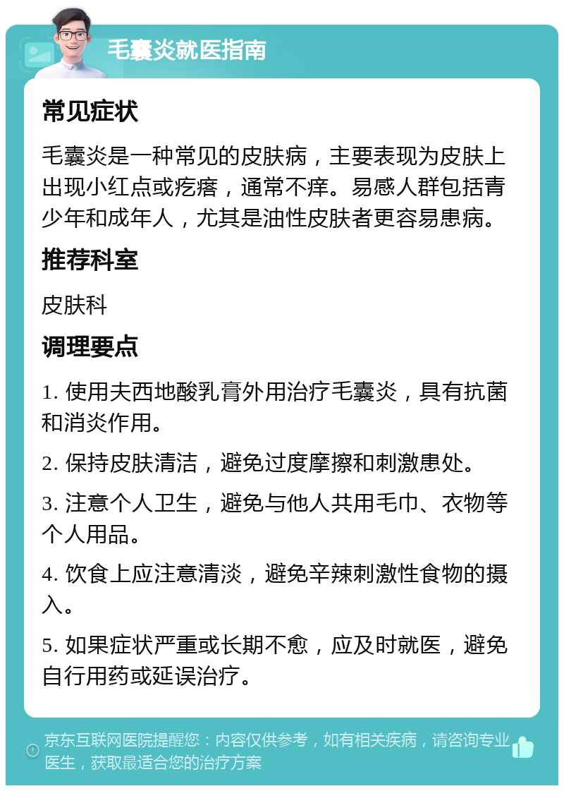 毛囊炎就医指南 常见症状 毛囊炎是一种常见的皮肤病，主要表现为皮肤上出现小红点或疙瘩，通常不痒。易感人群包括青少年和成年人，尤其是油性皮肤者更容易患病。 推荐科室 皮肤科 调理要点 1. 使用夫西地酸乳膏外用治疗毛囊炎，具有抗菌和消炎作用。 2. 保持皮肤清洁，避免过度摩擦和刺激患处。 3. 注意个人卫生，避免与他人共用毛巾、衣物等个人用品。 4. 饮食上应注意清淡，避免辛辣刺激性食物的摄入。 5. 如果症状严重或长期不愈，应及时就医，避免自行用药或延误治疗。