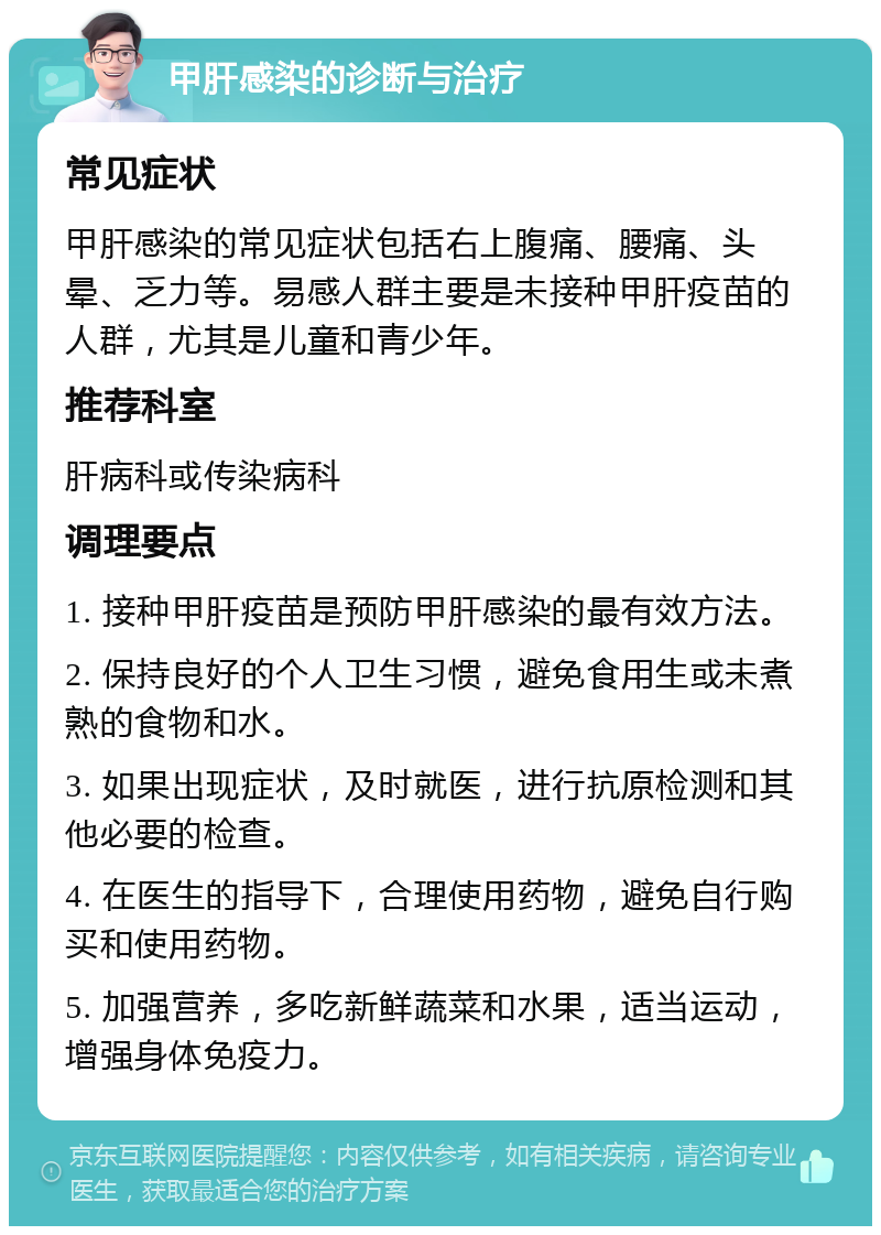 甲肝感染的诊断与治疗 常见症状 甲肝感染的常见症状包括右上腹痛、腰痛、头晕、乏力等。易感人群主要是未接种甲肝疫苗的人群，尤其是儿童和青少年。 推荐科室 肝病科或传染病科 调理要点 1. 接种甲肝疫苗是预防甲肝感染的最有效方法。 2. 保持良好的个人卫生习惯，避免食用生或未煮熟的食物和水。 3. 如果出现症状，及时就医，进行抗原检测和其他必要的检查。 4. 在医生的指导下，合理使用药物，避免自行购买和使用药物。 5. 加强营养，多吃新鲜蔬菜和水果，适当运动，增强身体免疫力。