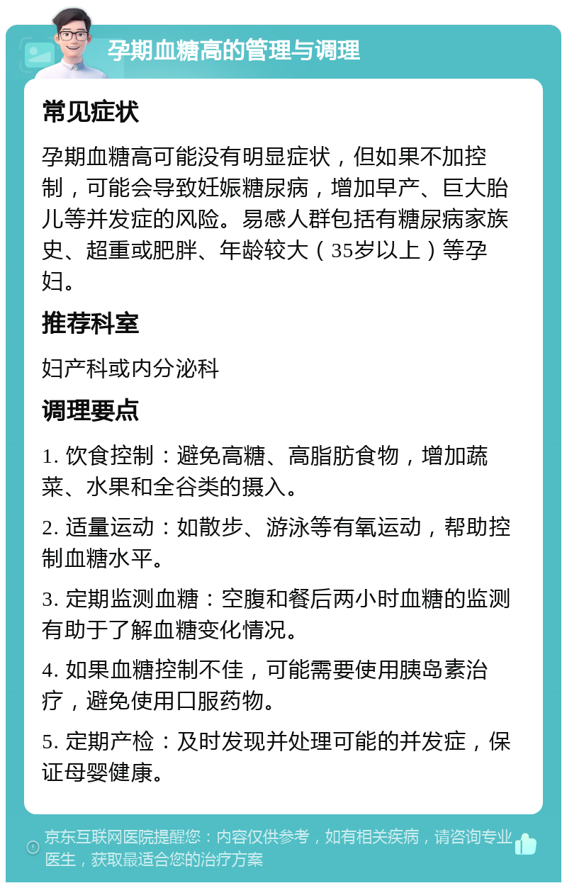 孕期血糖高的管理与调理 常见症状 孕期血糖高可能没有明显症状，但如果不加控制，可能会导致妊娠糖尿病，增加早产、巨大胎儿等并发症的风险。易感人群包括有糖尿病家族史、超重或肥胖、年龄较大（35岁以上）等孕妇。 推荐科室 妇产科或内分泌科 调理要点 1. 饮食控制：避免高糖、高脂肪食物，增加蔬菜、水果和全谷类的摄入。 2. 适量运动：如散步、游泳等有氧运动，帮助控制血糖水平。 3. 定期监测血糖：空腹和餐后两小时血糖的监测有助于了解血糖变化情况。 4. 如果血糖控制不佳，可能需要使用胰岛素治疗，避免使用口服药物。 5. 定期产检：及时发现并处理可能的并发症，保证母婴健康。