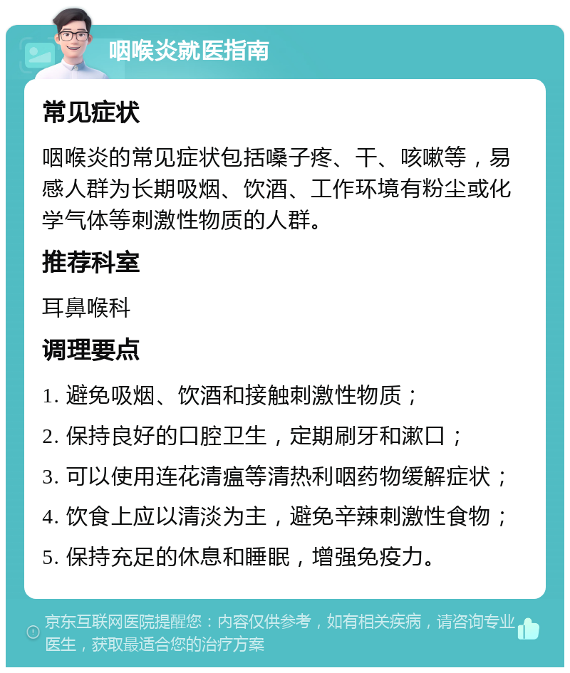 咽喉炎就医指南 常见症状 咽喉炎的常见症状包括嗓子疼、干、咳嗽等，易感人群为长期吸烟、饮酒、工作环境有粉尘或化学气体等刺激性物质的人群。 推荐科室 耳鼻喉科 调理要点 1. 避免吸烟、饮酒和接触刺激性物质； 2. 保持良好的口腔卫生，定期刷牙和漱口； 3. 可以使用连花清瘟等清热利咽药物缓解症状； 4. 饮食上应以清淡为主，避免辛辣刺激性食物； 5. 保持充足的休息和睡眠，增强免疫力。