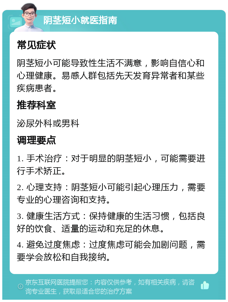 阴茎短小就医指南 常见症状 阴茎短小可能导致性生活不满意，影响自信心和心理健康。易感人群包括先天发育异常者和某些疾病患者。 推荐科室 泌尿外科或男科 调理要点 1. 手术治疗：对于明显的阴茎短小，可能需要进行手术矫正。 2. 心理支持：阴茎短小可能引起心理压力，需要专业的心理咨询和支持。 3. 健康生活方式：保持健康的生活习惯，包括良好的饮食、适量的运动和充足的休息。 4. 避免过度焦虑：过度焦虑可能会加剧问题，需要学会放松和自我接纳。