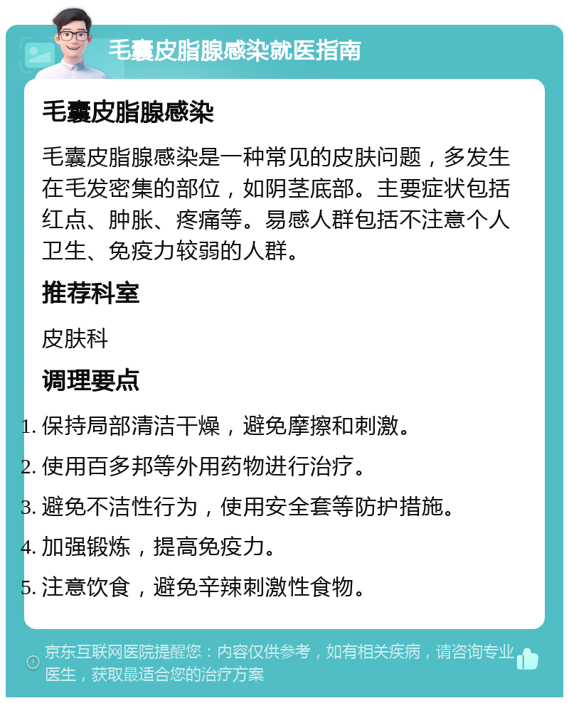 毛囊皮脂腺感染就医指南 毛囊皮脂腺感染 毛囊皮脂腺感染是一种常见的皮肤问题，多发生在毛发密集的部位，如阴茎底部。主要症状包括红点、肿胀、疼痛等。易感人群包括不注意个人卫生、免疫力较弱的人群。 推荐科室 皮肤科 调理要点 保持局部清洁干燥，避免摩擦和刺激。 使用百多邦等外用药物进行治疗。 避免不洁性行为，使用安全套等防护措施。 加强锻炼，提高免疫力。 注意饮食，避免辛辣刺激性食物。