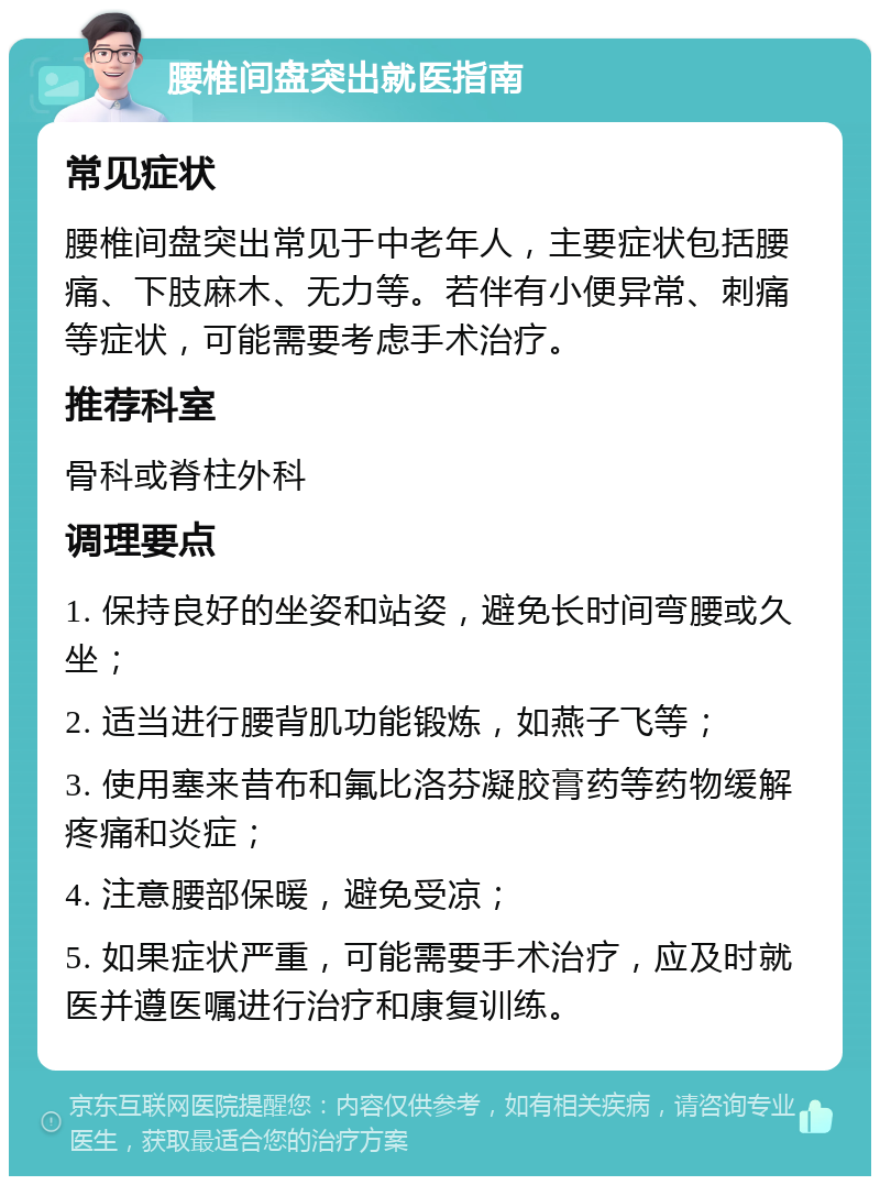 腰椎间盘突出就医指南 常见症状 腰椎间盘突出常见于中老年人，主要症状包括腰痛、下肢麻木、无力等。若伴有小便异常、刺痛等症状，可能需要考虑手术治疗。 推荐科室 骨科或脊柱外科 调理要点 1. 保持良好的坐姿和站姿，避免长时间弯腰或久坐； 2. 适当进行腰背肌功能锻炼，如燕子飞等； 3. 使用塞来昔布和氟比洛芬凝胶膏药等药物缓解疼痛和炎症； 4. 注意腰部保暖，避免受凉； 5. 如果症状严重，可能需要手术治疗，应及时就医并遵医嘱进行治疗和康复训练。