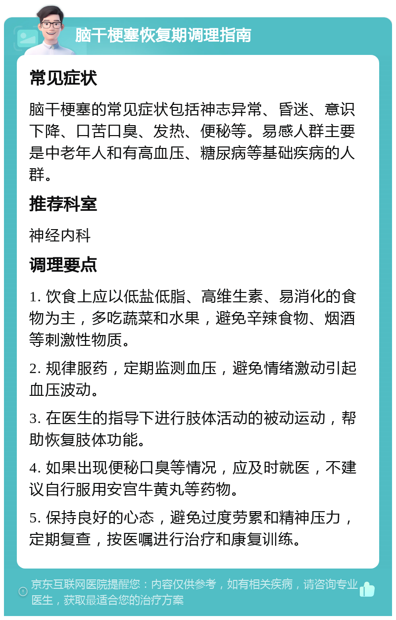 脑干梗塞恢复期调理指南 常见症状 脑干梗塞的常见症状包括神志异常、昏迷、意识下降、口苦口臭、发热、便秘等。易感人群主要是中老年人和有高血压、糖尿病等基础疾病的人群。 推荐科室 神经内科 调理要点 1. 饮食上应以低盐低脂、高维生素、易消化的食物为主，多吃蔬菜和水果，避免辛辣食物、烟酒等刺激性物质。 2. 规律服药，定期监测血压，避免情绪激动引起血压波动。 3. 在医生的指导下进行肢体活动的被动运动，帮助恢复肢体功能。 4. 如果出现便秘口臭等情况，应及时就医，不建议自行服用安宫牛黄丸等药物。 5. 保持良好的心态，避免过度劳累和精神压力，定期复查，按医嘱进行治疗和康复训练。