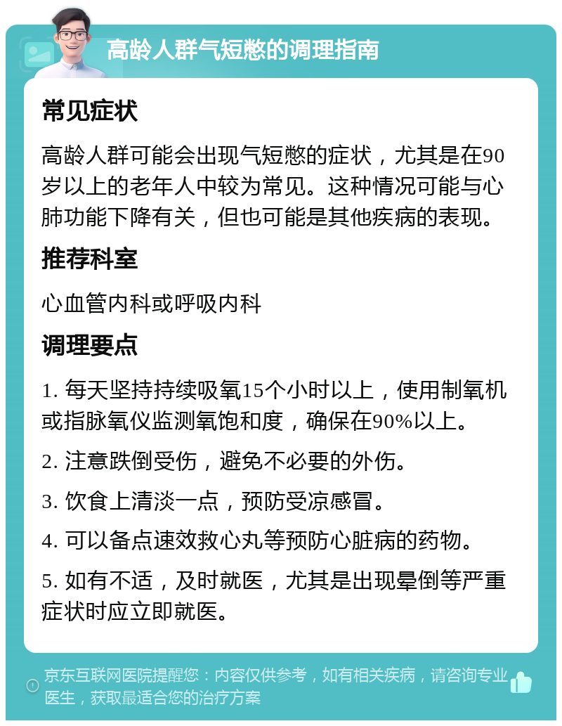 高龄人群气短憋的调理指南 常见症状 高龄人群可能会出现气短憋的症状，尤其是在90岁以上的老年人中较为常见。这种情况可能与心肺功能下降有关，但也可能是其他疾病的表现。 推荐科室 心血管内科或呼吸内科 调理要点 1. 每天坚持持续吸氧15个小时以上，使用制氧机或指脉氧仪监测氧饱和度，确保在90%以上。 2. 注意跌倒受伤，避免不必要的外伤。 3. 饮食上清淡一点，预防受凉感冒。 4. 可以备点速效救心丸等预防心脏病的药物。 5. 如有不适，及时就医，尤其是出现晕倒等严重症状时应立即就医。