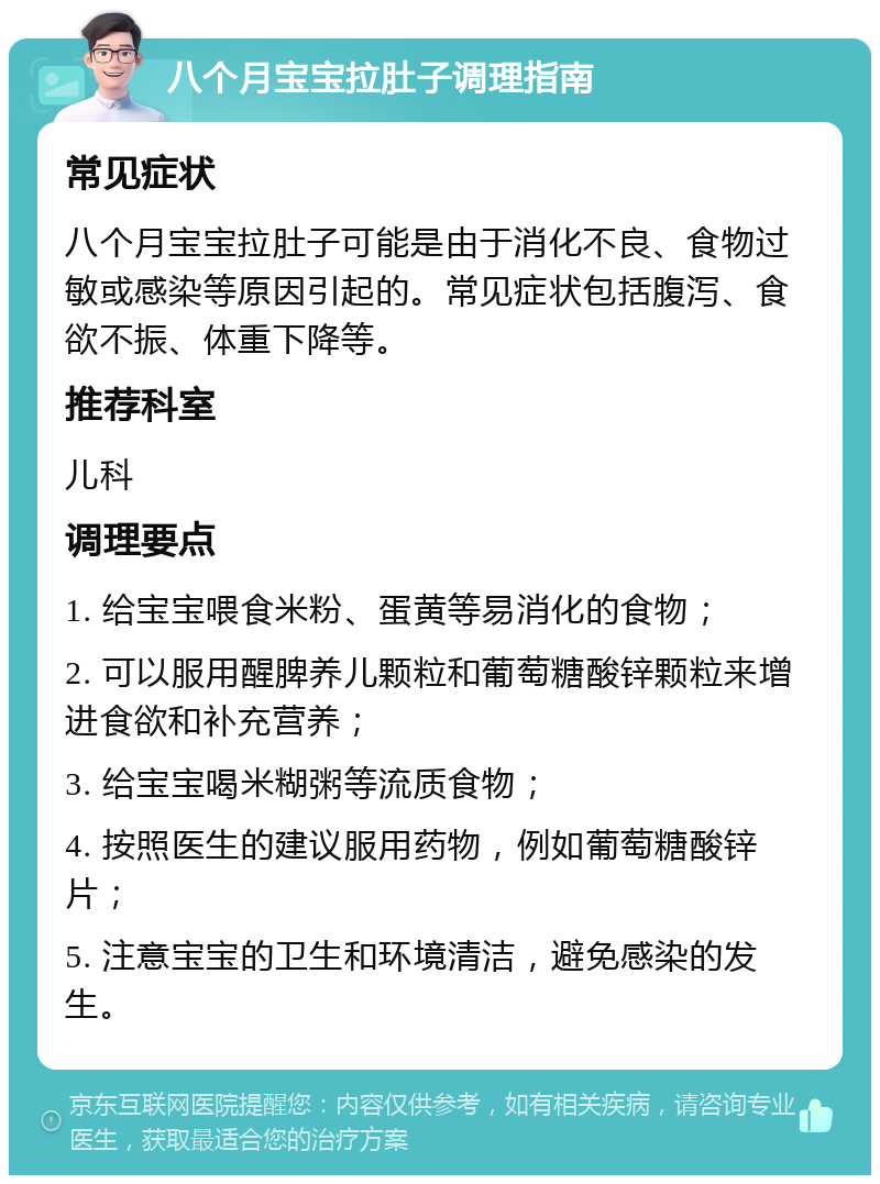 八个月宝宝拉肚子调理指南 常见症状 八个月宝宝拉肚子可能是由于消化不良、食物过敏或感染等原因引起的。常见症状包括腹泻、食欲不振、体重下降等。 推荐科室 儿科 调理要点 1. 给宝宝喂食米粉、蛋黄等易消化的食物； 2. 可以服用醒脾养儿颗粒和葡萄糖酸锌颗粒来增进食欲和补充营养； 3. 给宝宝喝米糊粥等流质食物； 4. 按照医生的建议服用药物，例如葡萄糖酸锌片； 5. 注意宝宝的卫生和环境清洁，避免感染的发生。