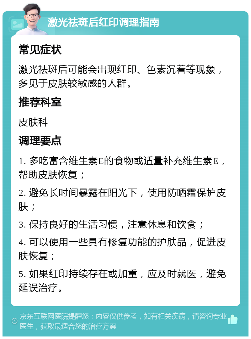 激光祛斑后红印调理指南 常见症状 激光祛斑后可能会出现红印、色素沉着等现象，多见于皮肤较敏感的人群。 推荐科室 皮肤科 调理要点 1. 多吃富含维生素E的食物或适量补充维生素E，帮助皮肤恢复； 2. 避免长时间暴露在阳光下，使用防晒霜保护皮肤； 3. 保持良好的生活习惯，注意休息和饮食； 4. 可以使用一些具有修复功能的护肤品，促进皮肤恢复； 5. 如果红印持续存在或加重，应及时就医，避免延误治疗。