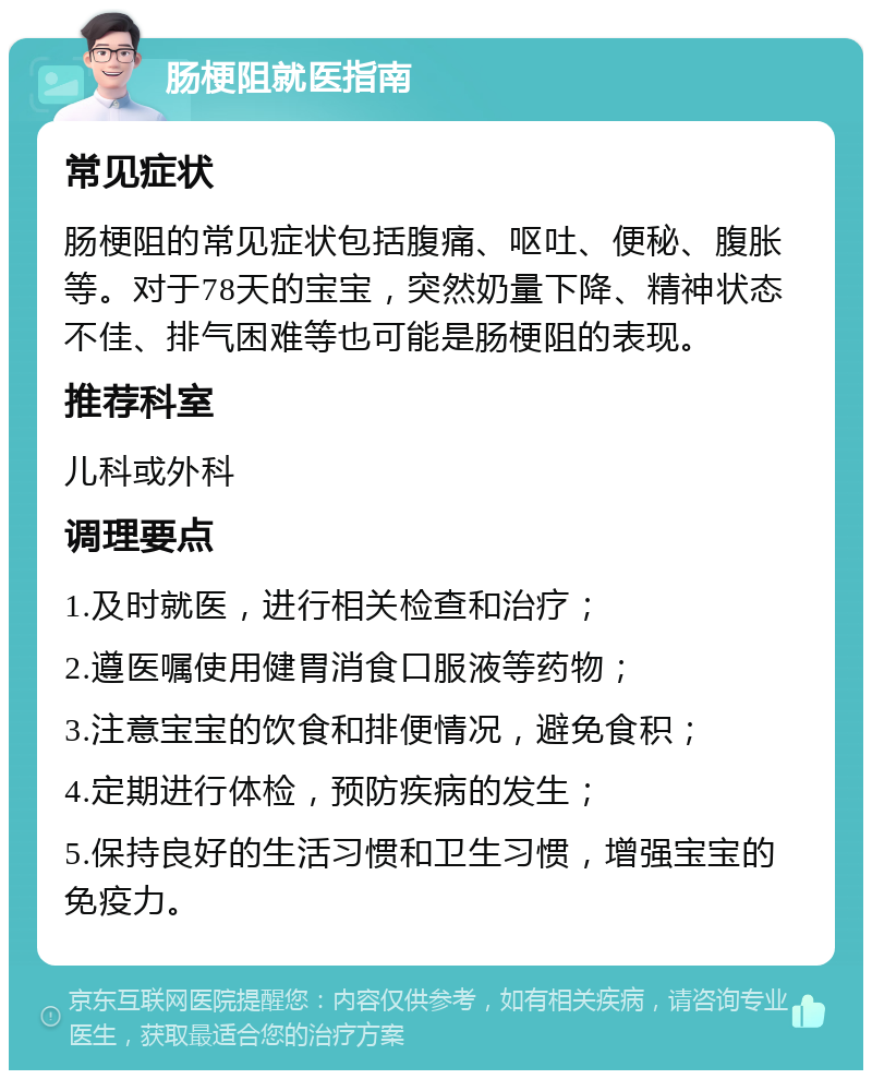 肠梗阻就医指南 常见症状 肠梗阻的常见症状包括腹痛、呕吐、便秘、腹胀等。对于78天的宝宝，突然奶量下降、精神状态不佳、排气困难等也可能是肠梗阻的表现。 推荐科室 儿科或外科 调理要点 1.及时就医，进行相关检查和治疗； 2.遵医嘱使用健胃消食口服液等药物； 3.注意宝宝的饮食和排便情况，避免食积； 4.定期进行体检，预防疾病的发生； 5.保持良好的生活习惯和卫生习惯，增强宝宝的免疫力。