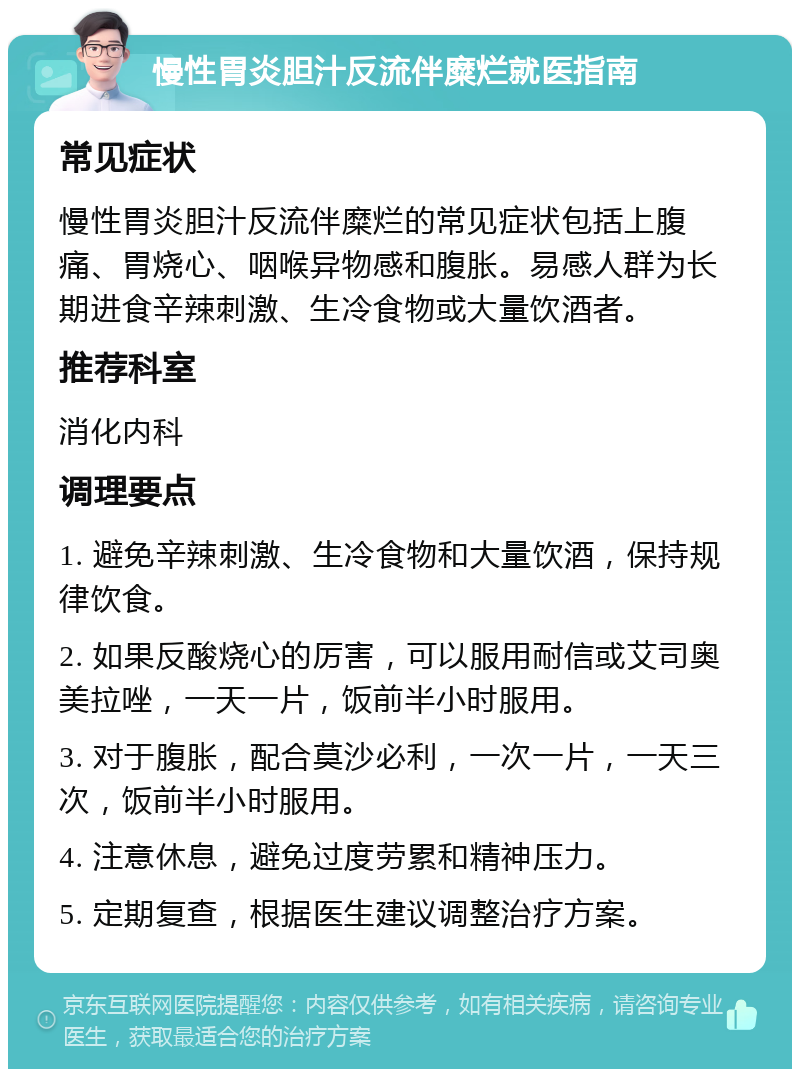 慢性胃炎胆汁反流伴糜烂就医指南 常见症状 慢性胃炎胆汁反流伴糜烂的常见症状包括上腹痛、胃烧心、咽喉异物感和腹胀。易感人群为长期进食辛辣刺激、生冷食物或大量饮酒者。 推荐科室 消化内科 调理要点 1. 避免辛辣刺激、生冷食物和大量饮酒，保持规律饮食。 2. 如果反酸烧心的厉害，可以服用耐信或艾司奥美拉唑，一天一片，饭前半小时服用。 3. 对于腹胀，配合莫沙必利，一次一片，一天三次，饭前半小时服用。 4. 注意休息，避免过度劳累和精神压力。 5. 定期复查，根据医生建议调整治疗方案。