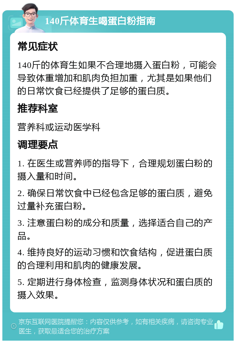 140斤体育生喝蛋白粉指南 常见症状 140斤的体育生如果不合理地摄入蛋白粉，可能会导致体重增加和肌肉负担加重，尤其是如果他们的日常饮食已经提供了足够的蛋白质。 推荐科室 营养科或运动医学科 调理要点 1. 在医生或营养师的指导下，合理规划蛋白粉的摄入量和时间。 2. 确保日常饮食中已经包含足够的蛋白质，避免过量补充蛋白粉。 3. 注意蛋白粉的成分和质量，选择适合自己的产品。 4. 维持良好的运动习惯和饮食结构，促进蛋白质的合理利用和肌肉的健康发展。 5. 定期进行身体检查，监测身体状况和蛋白质的摄入效果。