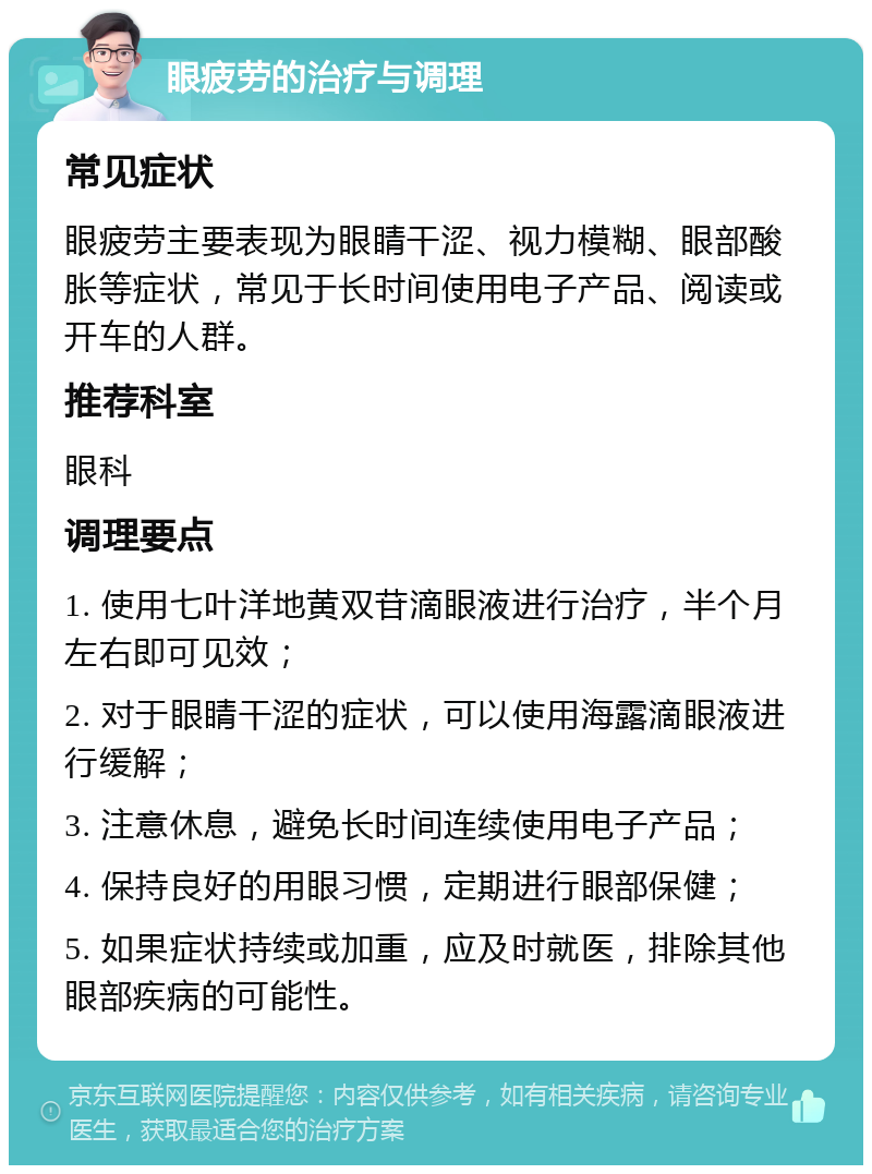 眼疲劳的治疗与调理 常见症状 眼疲劳主要表现为眼睛干涩、视力模糊、眼部酸胀等症状，常见于长时间使用电子产品、阅读或开车的人群。 推荐科室 眼科 调理要点 1. 使用七叶洋地黄双苷滴眼液进行治疗，半个月左右即可见效； 2. 对于眼睛干涩的症状，可以使用海露滴眼液进行缓解； 3. 注意休息，避免长时间连续使用电子产品； 4. 保持良好的用眼习惯，定期进行眼部保健； 5. 如果症状持续或加重，应及时就医，排除其他眼部疾病的可能性。