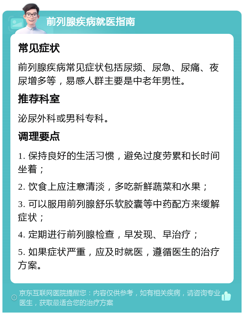 前列腺疾病就医指南 常见症状 前列腺疾病常见症状包括尿频、尿急、尿痛、夜尿增多等，易感人群主要是中老年男性。 推荐科室 泌尿外科或男科专科。 调理要点 1. 保持良好的生活习惯，避免过度劳累和长时间坐着； 2. 饮食上应注意清淡，多吃新鲜蔬菜和水果； 3. 可以服用前列腺舒乐软胶囊等中药配方来缓解症状； 4. 定期进行前列腺检查，早发现、早治疗； 5. 如果症状严重，应及时就医，遵循医生的治疗方案。