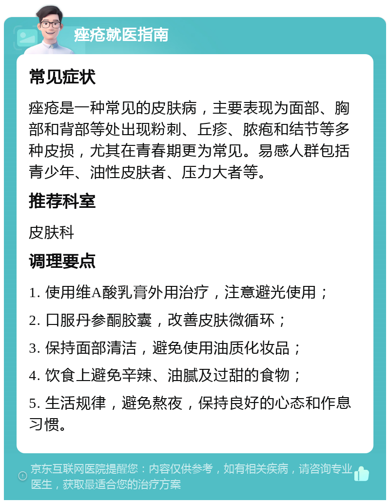 痤疮就医指南 常见症状 痤疮是一种常见的皮肤病，主要表现为面部、胸部和背部等处出现粉刺、丘疹、脓疱和结节等多种皮损，尤其在青春期更为常见。易感人群包括青少年、油性皮肤者、压力大者等。 推荐科室 皮肤科 调理要点 1. 使用维A酸乳膏外用治疗，注意避光使用； 2. 口服丹参酮胶囊，改善皮肤微循环； 3. 保持面部清洁，避免使用油质化妆品； 4. 饮食上避免辛辣、油腻及过甜的食物； 5. 生活规律，避免熬夜，保持良好的心态和作息习惯。