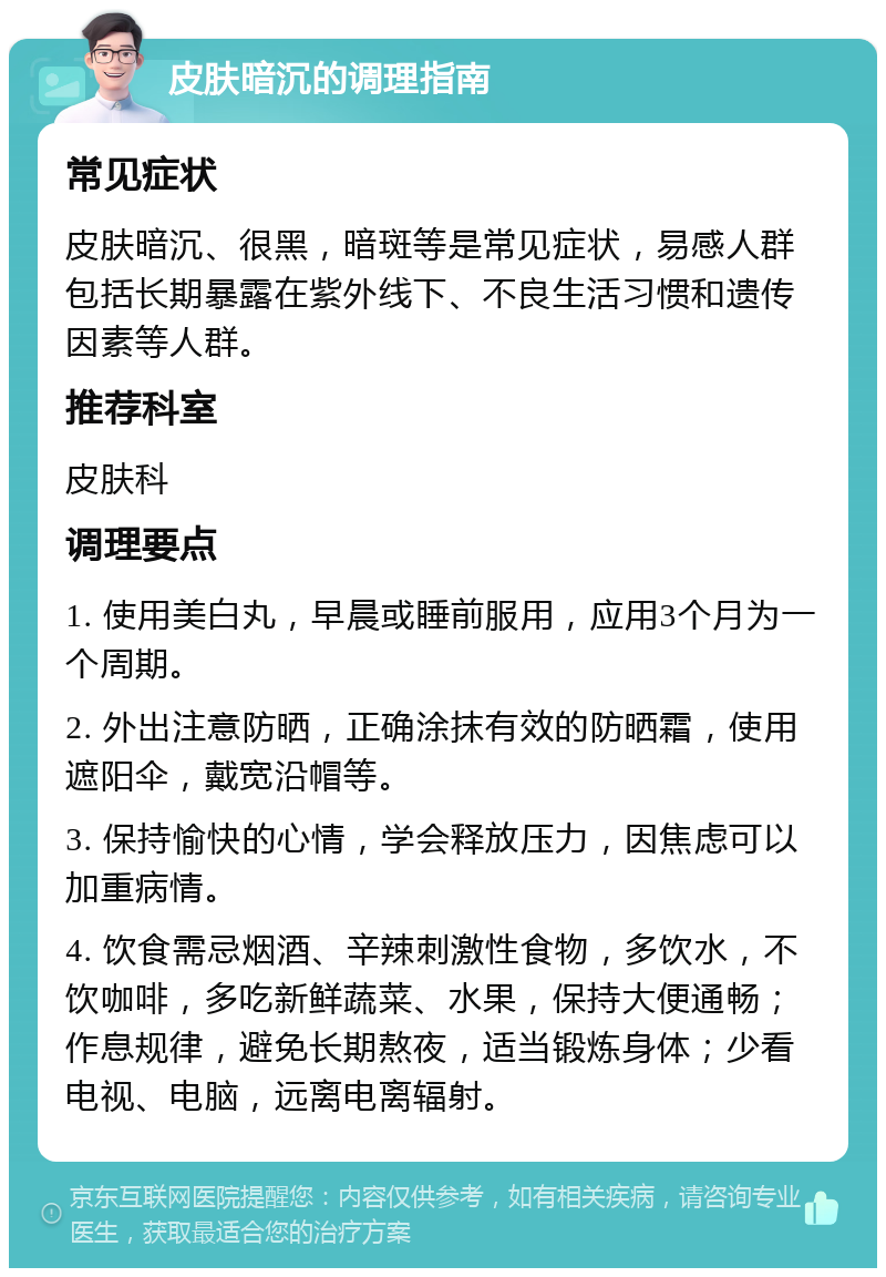 皮肤暗沉的调理指南 常见症状 皮肤暗沉、很黑，暗斑等是常见症状，易感人群包括长期暴露在紫外线下、不良生活习惯和遗传因素等人群。 推荐科室 皮肤科 调理要点 1. 使用美白丸，早晨或睡前服用，应用3个月为一个周期。 2. 外出注意防晒，正确涂抹有效的防晒霜，使用遮阳伞，戴宽沿帽等。 3. 保持愉快的心情，学会释放压力，因焦虑可以加重病情。 4. 饮食需忌烟酒、辛辣刺激性食物，多饮水，不饮咖啡，多吃新鲜蔬菜、水果，保持大便通畅；作息规律，避免长期熬夜，适当锻炼身体；少看电视、电脑，远离电离辐射。