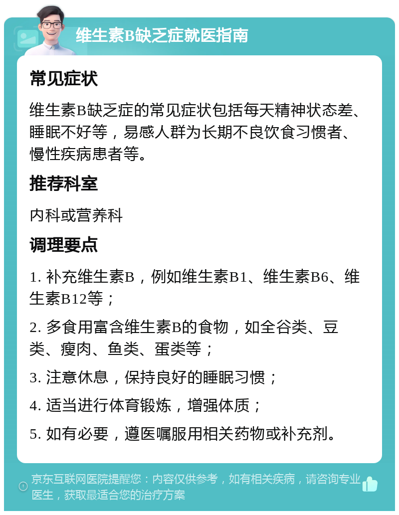 维生素B缺乏症就医指南 常见症状 维生素B缺乏症的常见症状包括每天精神状态差、睡眠不好等，易感人群为长期不良饮食习惯者、慢性疾病患者等。 推荐科室 内科或营养科 调理要点 1. 补充维生素B，例如维生素B1、维生素B6、维生素B12等； 2. 多食用富含维生素B的食物，如全谷类、豆类、瘦肉、鱼类、蛋类等； 3. 注意休息，保持良好的睡眠习惯； 4. 适当进行体育锻炼，增强体质； 5. 如有必要，遵医嘱服用相关药物或补充剂。