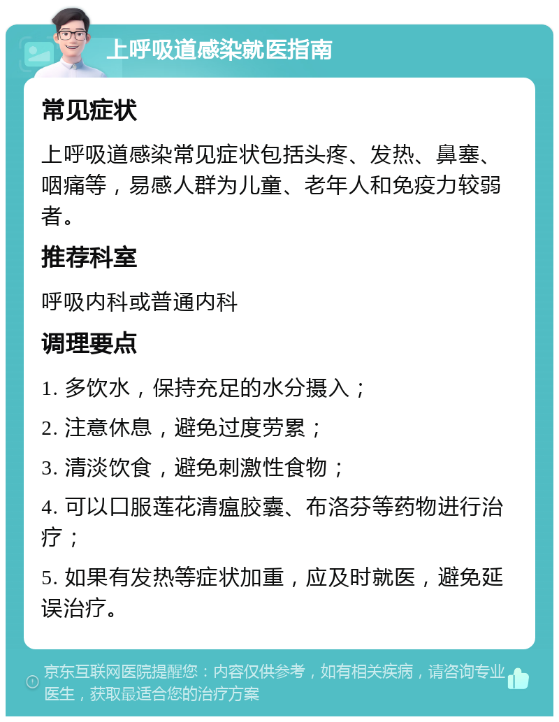 上呼吸道感染就医指南 常见症状 上呼吸道感染常见症状包括头疼、发热、鼻塞、咽痛等，易感人群为儿童、老年人和免疫力较弱者。 推荐科室 呼吸内科或普通内科 调理要点 1. 多饮水，保持充足的水分摄入； 2. 注意休息，避免过度劳累； 3. 清淡饮食，避免刺激性食物； 4. 可以口服莲花清瘟胶囊、布洛芬等药物进行治疗； 5. 如果有发热等症状加重，应及时就医，避免延误治疗。