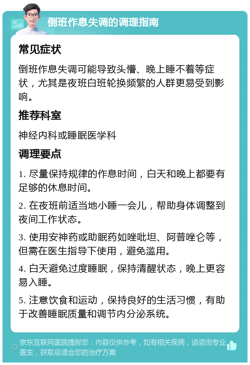 倒班作息失调的调理指南 常见症状 倒班作息失调可能导致头懵、晚上睡不着等症状，尤其是夜班白班轮换频繁的人群更易受到影响。 推荐科室 神经内科或睡眠医学科 调理要点 1. 尽量保持规律的作息时间，白天和晚上都要有足够的休息时间。 2. 在夜班前适当地小睡一会儿，帮助身体调整到夜间工作状态。 3. 使用安神药或助眠药如唑吡坦、阿普唑仑等，但需在医生指导下使用，避免滥用。 4. 白天避免过度睡眠，保持清醒状态，晚上更容易入睡。 5. 注意饮食和运动，保持良好的生活习惯，有助于改善睡眠质量和调节内分泌系统。