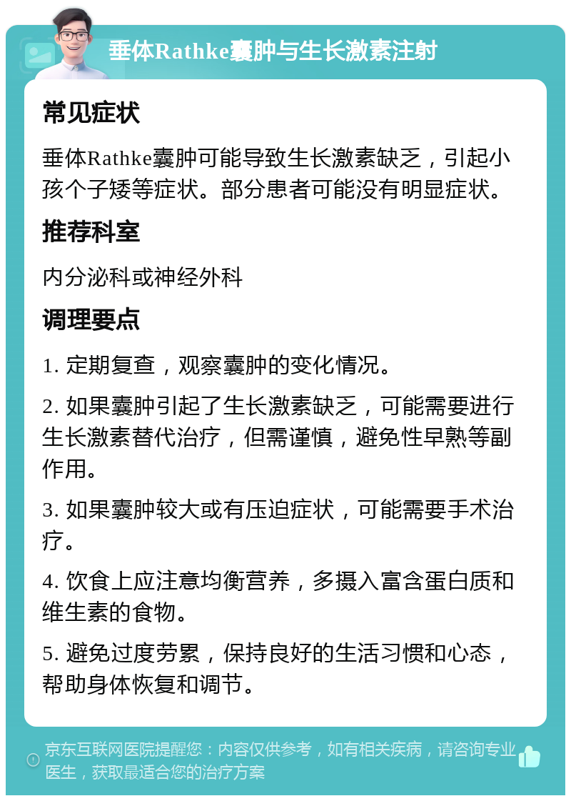 垂体Rathke囊肿与生长激素注射 常见症状 垂体Rathke囊肿可能导致生长激素缺乏，引起小孩个子矮等症状。部分患者可能没有明显症状。 推荐科室 内分泌科或神经外科 调理要点 1. 定期复查，观察囊肿的变化情况。 2. 如果囊肿引起了生长激素缺乏，可能需要进行生长激素替代治疗，但需谨慎，避免性早熟等副作用。 3. 如果囊肿较大或有压迫症状，可能需要手术治疗。 4. 饮食上应注意均衡营养，多摄入富含蛋白质和维生素的食物。 5. 避免过度劳累，保持良好的生活习惯和心态，帮助身体恢复和调节。