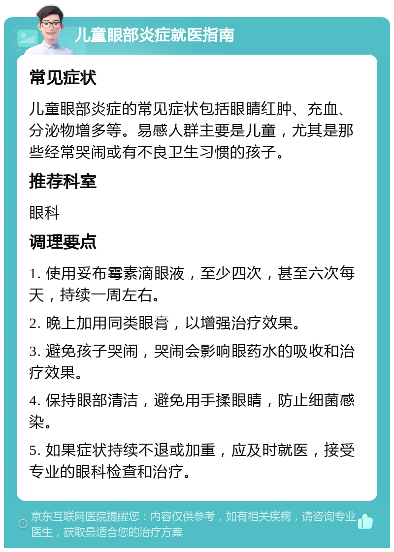 儿童眼部炎症就医指南 常见症状 儿童眼部炎症的常见症状包括眼睛红肿、充血、分泌物增多等。易感人群主要是儿童，尤其是那些经常哭闹或有不良卫生习惯的孩子。 推荐科室 眼科 调理要点 1. 使用妥布霉素滴眼液，至少四次，甚至六次每天，持续一周左右。 2. 晚上加用同类眼膏，以增强治疗效果。 3. 避免孩子哭闹，哭闹会影响眼药水的吸收和治疗效果。 4. 保持眼部清洁，避免用手揉眼睛，防止细菌感染。 5. 如果症状持续不退或加重，应及时就医，接受专业的眼科检查和治疗。