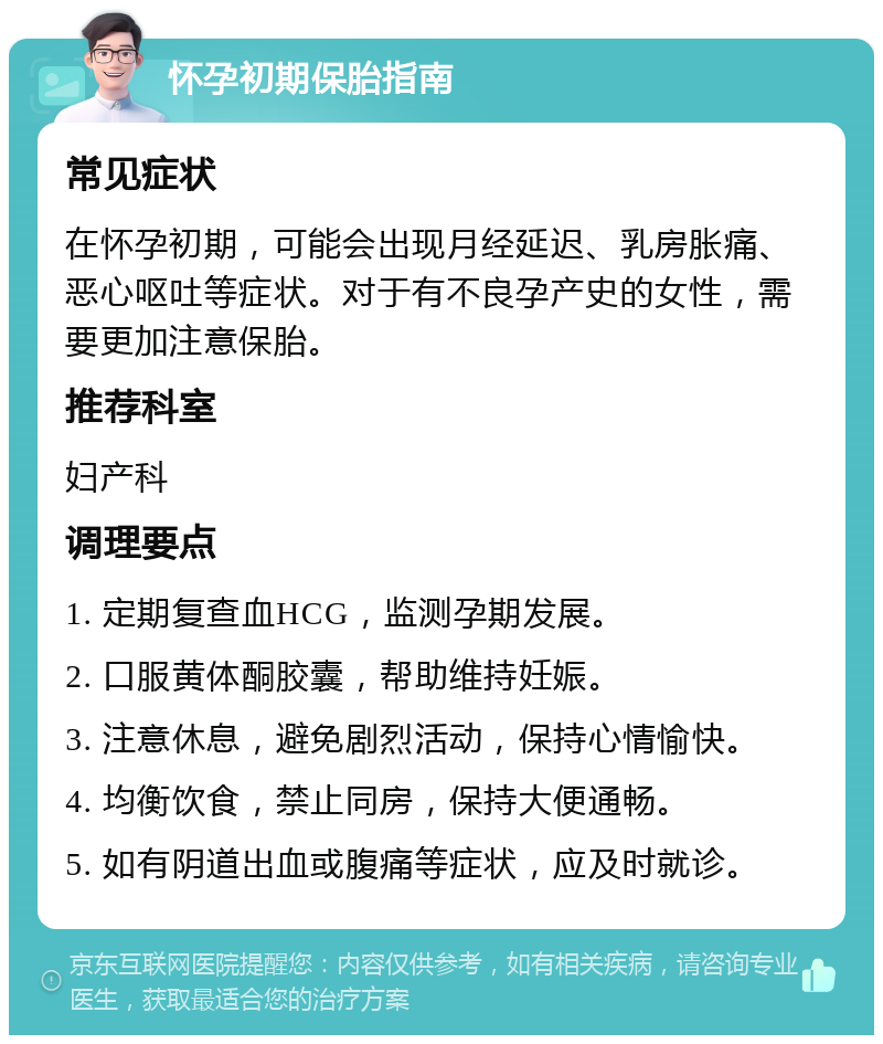 怀孕初期保胎指南 常见症状 在怀孕初期，可能会出现月经延迟、乳房胀痛、恶心呕吐等症状。对于有不良孕产史的女性，需要更加注意保胎。 推荐科室 妇产科 调理要点 1. 定期复查血HCG，监测孕期发展。 2. 口服黄体酮胶囊，帮助维持妊娠。 3. 注意休息，避免剧烈活动，保持心情愉快。 4. 均衡饮食，禁止同房，保持大便通畅。 5. 如有阴道出血或腹痛等症状，应及时就诊。