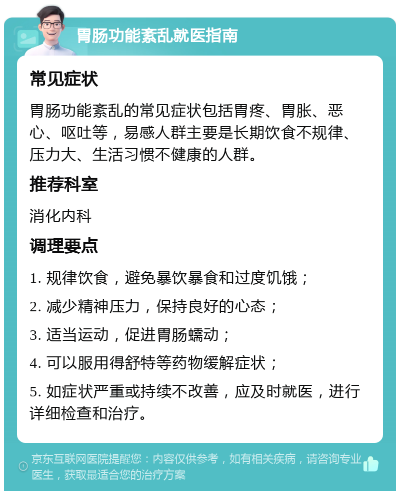 胃肠功能紊乱就医指南 常见症状 胃肠功能紊乱的常见症状包括胃疼、胃胀、恶心、呕吐等，易感人群主要是长期饮食不规律、压力大、生活习惯不健康的人群。 推荐科室 消化内科 调理要点 1. 规律饮食，避免暴饮暴食和过度饥饿； 2. 减少精神压力，保持良好的心态； 3. 适当运动，促进胃肠蠕动； 4. 可以服用得舒特等药物缓解症状； 5. 如症状严重或持续不改善，应及时就医，进行详细检查和治疗。