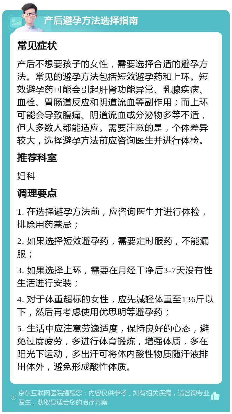 产后避孕方法选择指南 常见症状 产后不想要孩子的女性，需要选择合适的避孕方法。常见的避孕方法包括短效避孕药和上环。短效避孕药可能会引起肝肾功能异常、乳腺疾病、血栓、胃肠道反应和阴道流血等副作用；而上环可能会导致腹痛、阴道流血或分泌物多等不适，但大多数人都能适应。需要注意的是，个体差异较大，选择避孕方法前应咨询医生并进行体检。 推荐科室 妇科 调理要点 1. 在选择避孕方法前，应咨询医生并进行体检，排除用药禁忌； 2. 如果选择短效避孕药，需要定时服药，不能漏服； 3. 如果选择上环，需要在月经干净后3-7天没有性生活进行安装； 4. 对于体重超标的女性，应先减轻体重至136斤以下，然后再考虑使用优思明等避孕药； 5. 生活中应注意劳逸适度，保持良好的心态，避免过度疲劳，多进行体育锻炼，增强体质，多在阳光下运动，多出汗可将体内酸性物质随汗液排出体外，避免形成酸性体质。