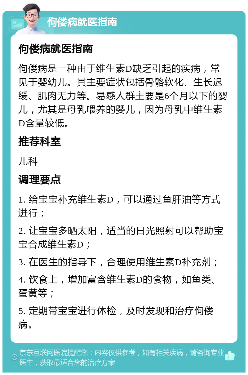 佝偻病就医指南 佝偻病就医指南 佝偻病是一种由于维生素D缺乏引起的疾病，常见于婴幼儿。其主要症状包括骨骼软化、生长迟缓、肌肉无力等。易感人群主要是6个月以下的婴儿，尤其是母乳喂养的婴儿，因为母乳中维生素D含量较低。 推荐科室 儿科 调理要点 1. 给宝宝补充维生素D，可以通过鱼肝油等方式进行； 2. 让宝宝多晒太阳，适当的日光照射可以帮助宝宝合成维生素D； 3. 在医生的指导下，合理使用维生素D补充剂； 4. 饮食上，增加富含维生素D的食物，如鱼类、蛋黄等； 5. 定期带宝宝进行体检，及时发现和治疗佝偻病。