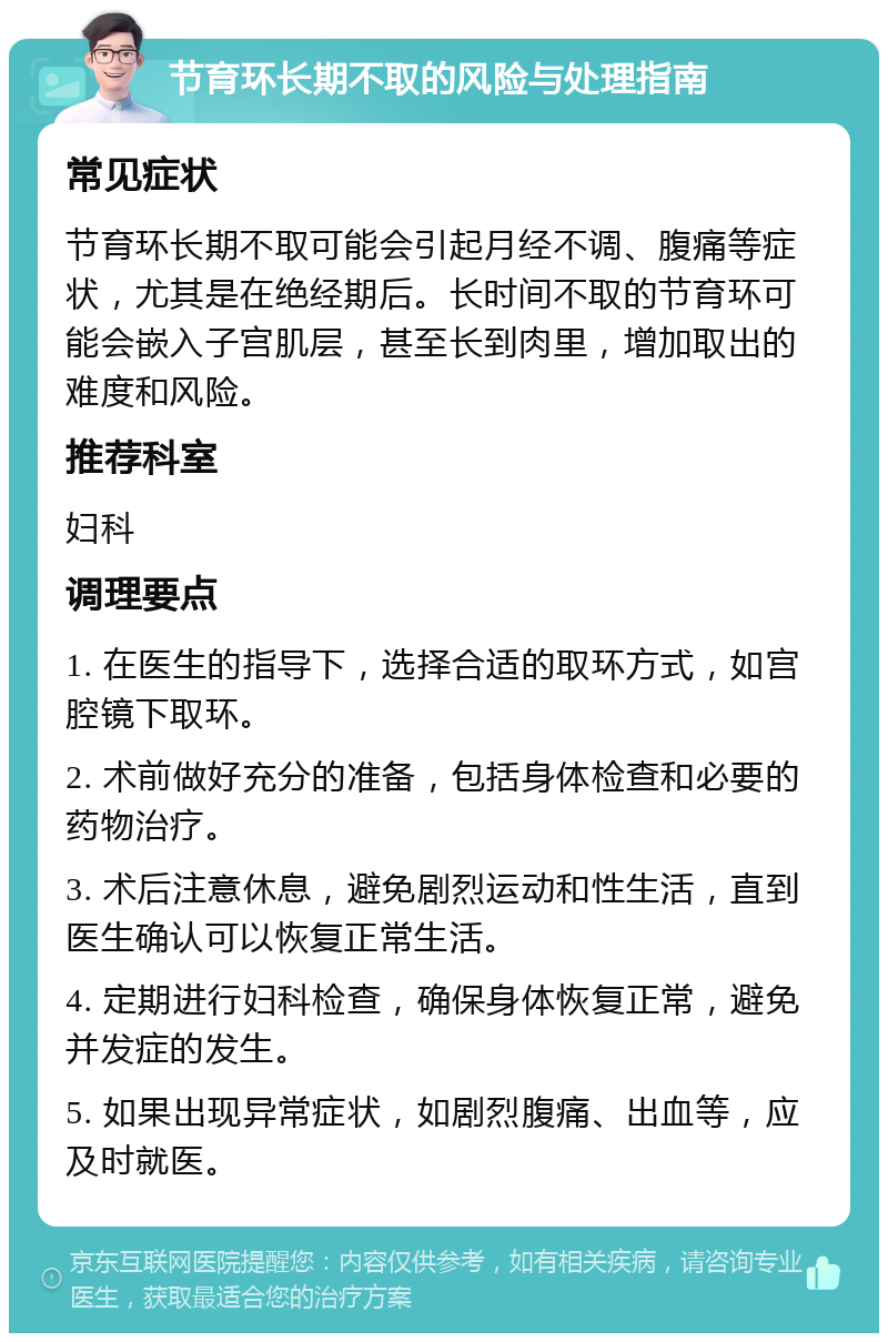 节育环长期不取的风险与处理指南 常见症状 节育环长期不取可能会引起月经不调、腹痛等症状，尤其是在绝经期后。长时间不取的节育环可能会嵌入子宫肌层，甚至长到肉里，增加取出的难度和风险。 推荐科室 妇科 调理要点 1. 在医生的指导下，选择合适的取环方式，如宫腔镜下取环。 2. 术前做好充分的准备，包括身体检查和必要的药物治疗。 3. 术后注意休息，避免剧烈运动和性生活，直到医生确认可以恢复正常生活。 4. 定期进行妇科检查，确保身体恢复正常，避免并发症的发生。 5. 如果出现异常症状，如剧烈腹痛、出血等，应及时就医。