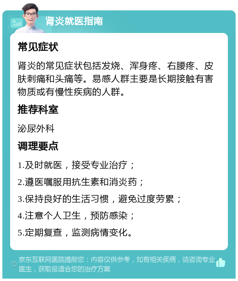 肾炎就医指南 常见症状 肾炎的常见症状包括发烧、浑身疼、右腰疼、皮肤刺痛和头痛等。易感人群主要是长期接触有害物质或有慢性疾病的人群。 推荐科室 泌尿外科 调理要点 1.及时就医，接受专业治疗； 2.遵医嘱服用抗生素和消炎药； 3.保持良好的生活习惯，避免过度劳累； 4.注意个人卫生，预防感染； 5.定期复查，监测病情变化。