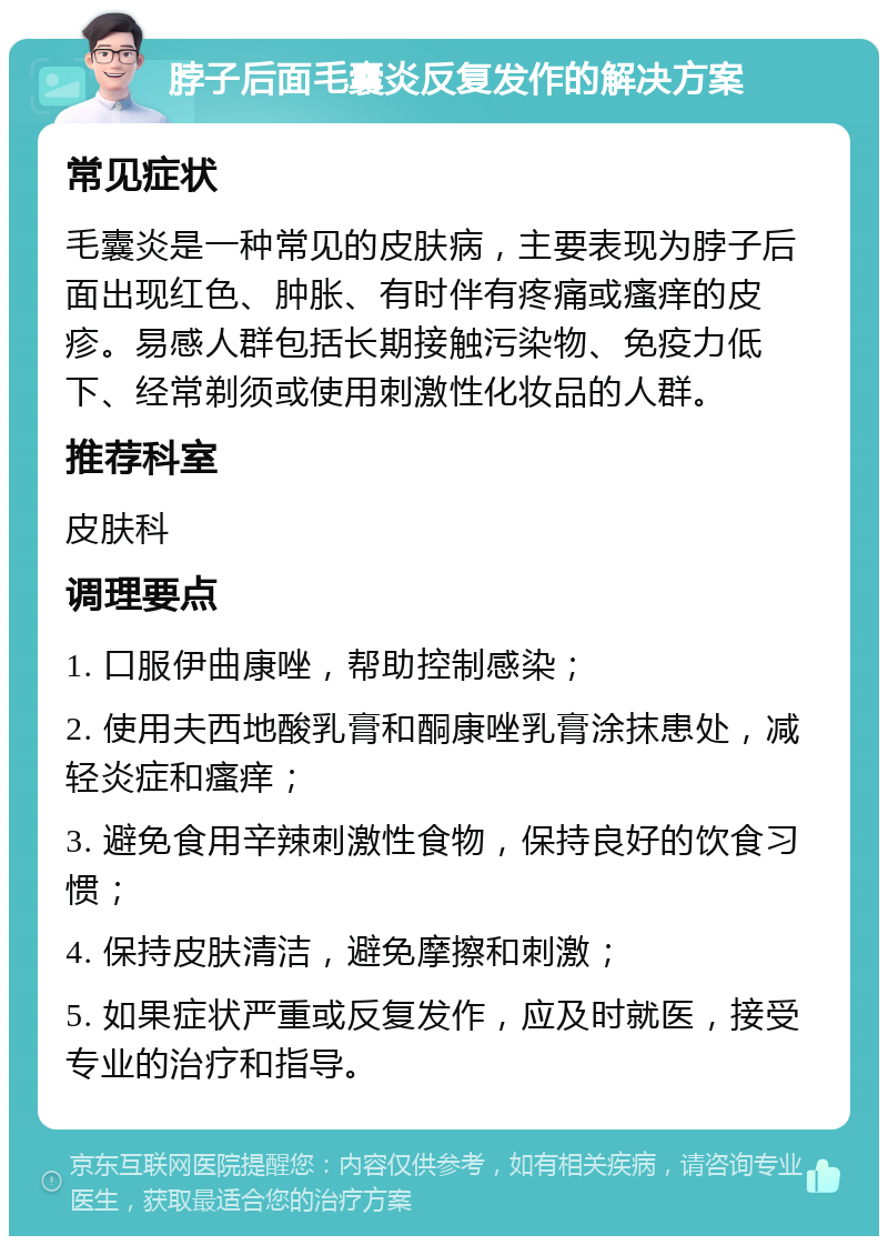 脖子后面毛囊炎反复发作的解决方案 常见症状 毛囊炎是一种常见的皮肤病，主要表现为脖子后面出现红色、肿胀、有时伴有疼痛或瘙痒的皮疹。易感人群包括长期接触污染物、免疫力低下、经常剃须或使用刺激性化妆品的人群。 推荐科室 皮肤科 调理要点 1. 口服伊曲康唑，帮助控制感染； 2. 使用夫西地酸乳膏和酮康唑乳膏涂抹患处，减轻炎症和瘙痒； 3. 避免食用辛辣刺激性食物，保持良好的饮食习惯； 4. 保持皮肤清洁，避免摩擦和刺激； 5. 如果症状严重或反复发作，应及时就医，接受专业的治疗和指导。