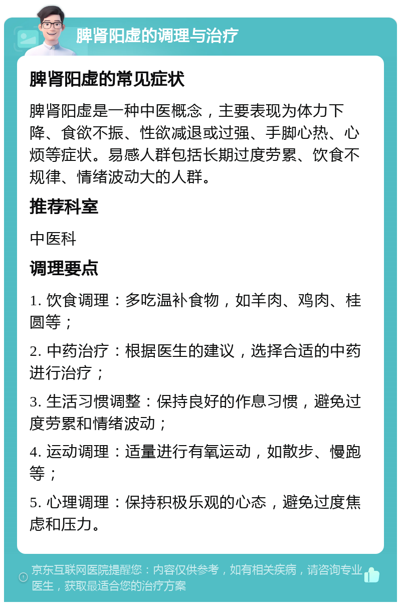 脾肾阳虚的调理与治疗 脾肾阳虚的常见症状 脾肾阳虚是一种中医概念，主要表现为体力下降、食欲不振、性欲减退或过强、手脚心热、心烦等症状。易感人群包括长期过度劳累、饮食不规律、情绪波动大的人群。 推荐科室 中医科 调理要点 1. 饮食调理：多吃温补食物，如羊肉、鸡肉、桂圆等； 2. 中药治疗：根据医生的建议，选择合适的中药进行治疗； 3. 生活习惯调整：保持良好的作息习惯，避免过度劳累和情绪波动； 4. 运动调理：适量进行有氧运动，如散步、慢跑等； 5. 心理调理：保持积极乐观的心态，避免过度焦虑和压力。