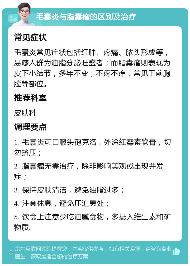 毛囊炎与脂囊瘤的区别及治疗 常见症状 毛囊炎常见症状包括红肿、疼痛、脓头形成等，易感人群为油脂分泌旺盛者；而脂囊瘤则表现为皮下小结节，多年不变，不疼不痒，常见于前胸膛等部位。 推荐科室 皮肤科 调理要点 1. 毛囊炎可口服头孢克洛，外涂红霉素软膏，切勿挤压； 2. 脂囊瘤无需治疗，除非影响美观或出现并发症； 3. 保持皮肤清洁，避免油脂过多； 4. 注意休息，避免压迫患处； 5. 饮食上注意少吃油腻食物，多摄入维生素和矿物质。