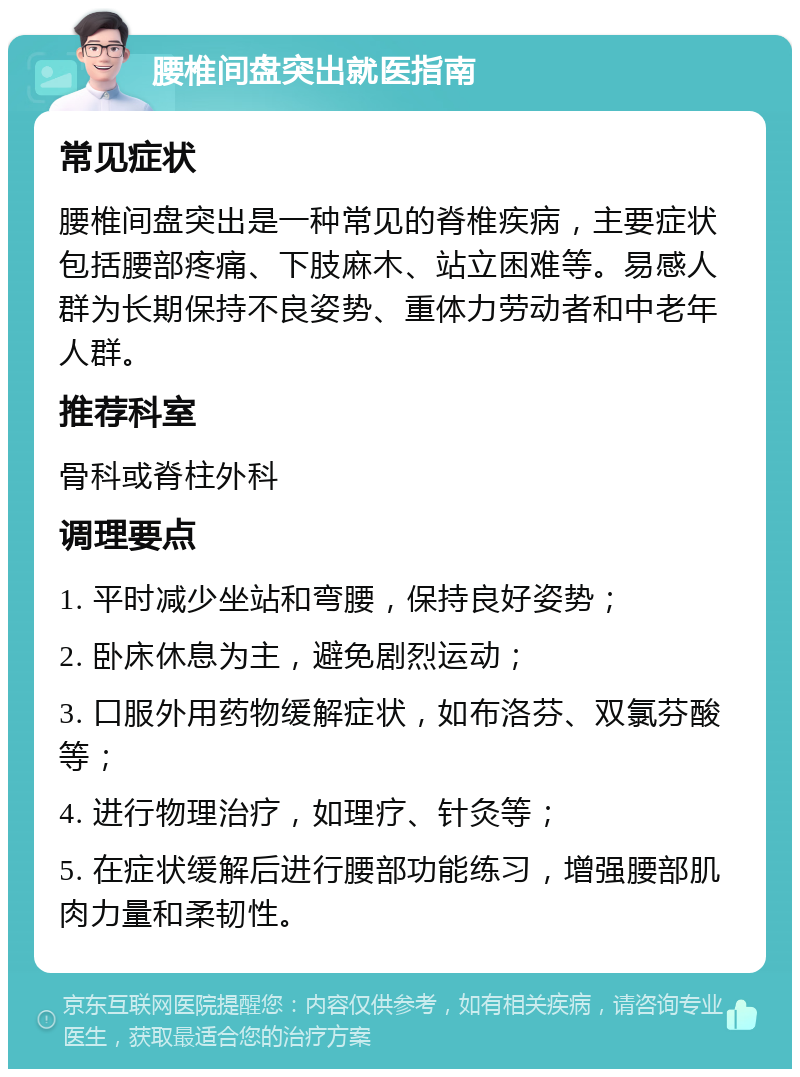 腰椎间盘突出就医指南 常见症状 腰椎间盘突出是一种常见的脊椎疾病，主要症状包括腰部疼痛、下肢麻木、站立困难等。易感人群为长期保持不良姿势、重体力劳动者和中老年人群。 推荐科室 骨科或脊柱外科 调理要点 1. 平时减少坐站和弯腰，保持良好姿势； 2. 卧床休息为主，避免剧烈运动； 3. 口服外用药物缓解症状，如布洛芬、双氯芬酸等； 4. 进行物理治疗，如理疗、针灸等； 5. 在症状缓解后进行腰部功能练习，增强腰部肌肉力量和柔韧性。