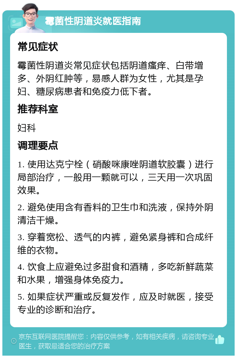 霉菌性阴道炎就医指南 常见症状 霉菌性阴道炎常见症状包括阴道瘙痒、白带增多、外阴红肿等，易感人群为女性，尤其是孕妇、糖尿病患者和免疫力低下者。 推荐科室 妇科 调理要点 1. 使用达克宁栓（硝酸咪康唑阴道软胶囊）进行局部治疗，一般用一颗就可以，三天用一次巩固效果。 2. 避免使用含有香料的卫生巾和洗液，保持外阴清洁干燥。 3. 穿着宽松、透气的内裤，避免紧身裤和合成纤维的衣物。 4. 饮食上应避免过多甜食和酒精，多吃新鲜蔬菜和水果，增强身体免疫力。 5. 如果症状严重或反复发作，应及时就医，接受专业的诊断和治疗。