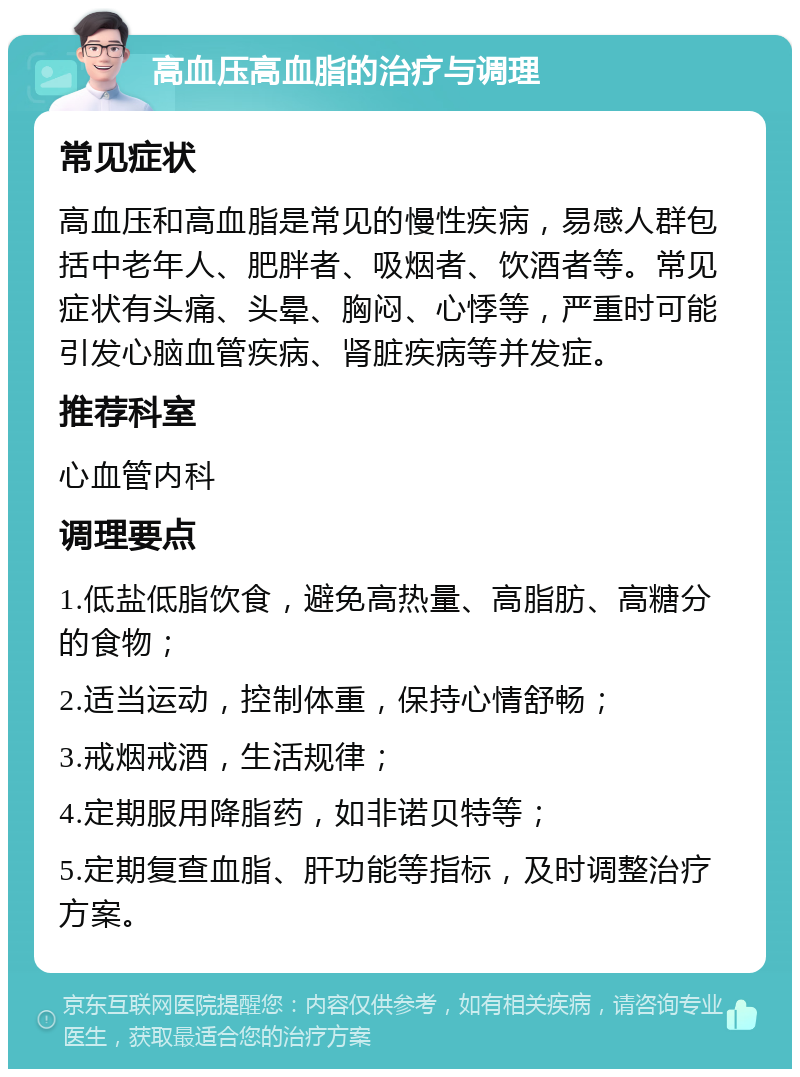 高血压高血脂的治疗与调理 常见症状 高血压和高血脂是常见的慢性疾病，易感人群包括中老年人、肥胖者、吸烟者、饮酒者等。常见症状有头痛、头晕、胸闷、心悸等，严重时可能引发心脑血管疾病、肾脏疾病等并发症。 推荐科室 心血管内科 调理要点 1.低盐低脂饮食，避免高热量、高脂肪、高糖分的食物； 2.适当运动，控制体重，保持心情舒畅； 3.戒烟戒酒，生活规律； 4.定期服用降脂药，如非诺贝特等； 5.定期复查血脂、肝功能等指标，及时调整治疗方案。