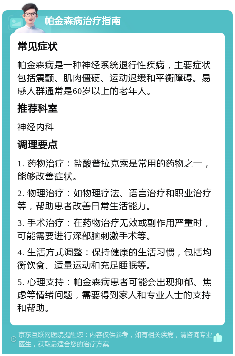 帕金森病治疗指南 常见症状 帕金森病是一种神经系统退行性疾病，主要症状包括震颤、肌肉僵硬、运动迟缓和平衡障碍。易感人群通常是60岁以上的老年人。 推荐科室 神经内科 调理要点 1. 药物治疗：盐酸普拉克索是常用的药物之一，能够改善症状。 2. 物理治疗：如物理疗法、语言治疗和职业治疗等，帮助患者改善日常生活能力。 3. 手术治疗：在药物治疗无效或副作用严重时，可能需要进行深部脑刺激手术等。 4. 生活方式调整：保持健康的生活习惯，包括均衡饮食、适量运动和充足睡眠等。 5. 心理支持：帕金森病患者可能会出现抑郁、焦虑等情绪问题，需要得到家人和专业人士的支持和帮助。