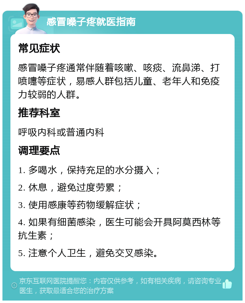 感冒嗓子疼就医指南 常见症状 感冒嗓子疼通常伴随着咳嗽、咳痰、流鼻涕、打喷嚏等症状，易感人群包括儿童、老年人和免疫力较弱的人群。 推荐科室 呼吸内科或普通内科 调理要点 1. 多喝水，保持充足的水分摄入； 2. 休息，避免过度劳累； 3. 使用感康等药物缓解症状； 4. 如果有细菌感染，医生可能会开具阿莫西林等抗生素； 5. 注意个人卫生，避免交叉感染。