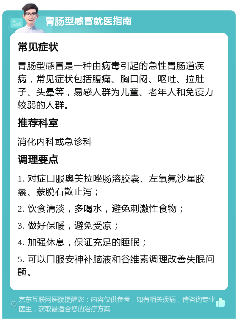 胃肠型感冒就医指南 常见症状 胃肠型感冒是一种由病毒引起的急性胃肠道疾病，常见症状包括腹痛、胸口闷、呕吐、拉肚子、头晕等，易感人群为儿童、老年人和免疫力较弱的人群。 推荐科室 消化内科或急诊科 调理要点 1. 对症口服奥美拉唑肠溶胶囊、左氧氟沙星胶囊、蒙脱石散止泻； 2. 饮食清淡，多喝水，避免刺激性食物； 3. 做好保暖，避免受凉； 4. 加强休息，保证充足的睡眠； 5. 可以口服安神补脑液和谷维素调理改善失眠问题。