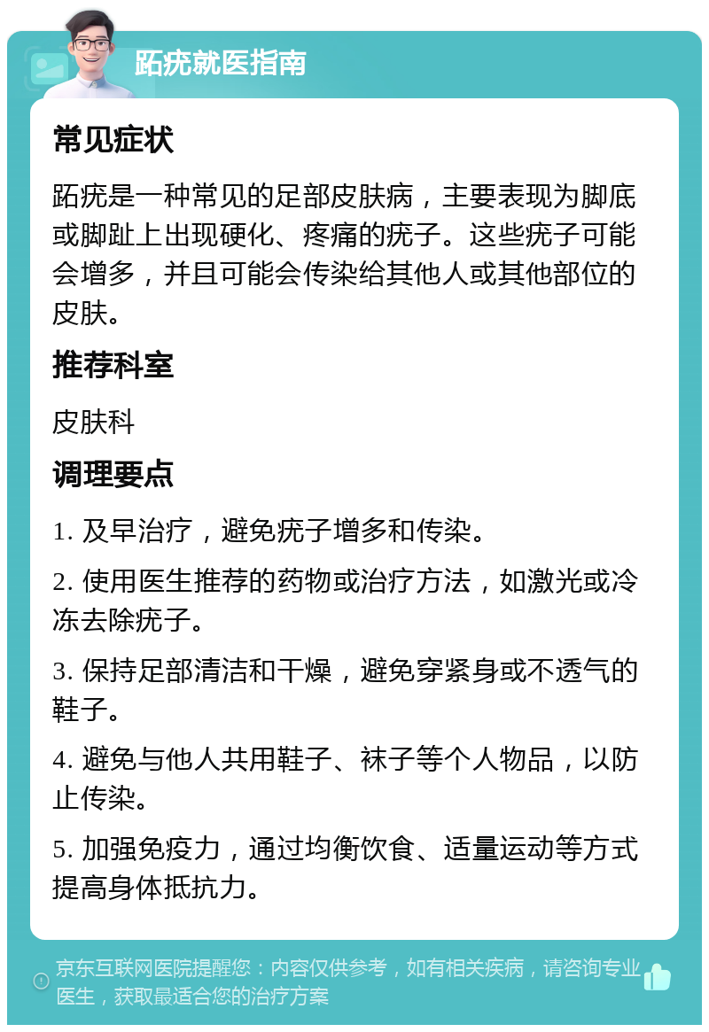 跖疣就医指南 常见症状 跖疣是一种常见的足部皮肤病，主要表现为脚底或脚趾上出现硬化、疼痛的疣子。这些疣子可能会增多，并且可能会传染给其他人或其他部位的皮肤。 推荐科室 皮肤科 调理要点 1. 及早治疗，避免疣子增多和传染。 2. 使用医生推荐的药物或治疗方法，如激光或冷冻去除疣子。 3. 保持足部清洁和干燥，避免穿紧身或不透气的鞋子。 4. 避免与他人共用鞋子、袜子等个人物品，以防止传染。 5. 加强免疫力，通过均衡饮食、适量运动等方式提高身体抵抗力。