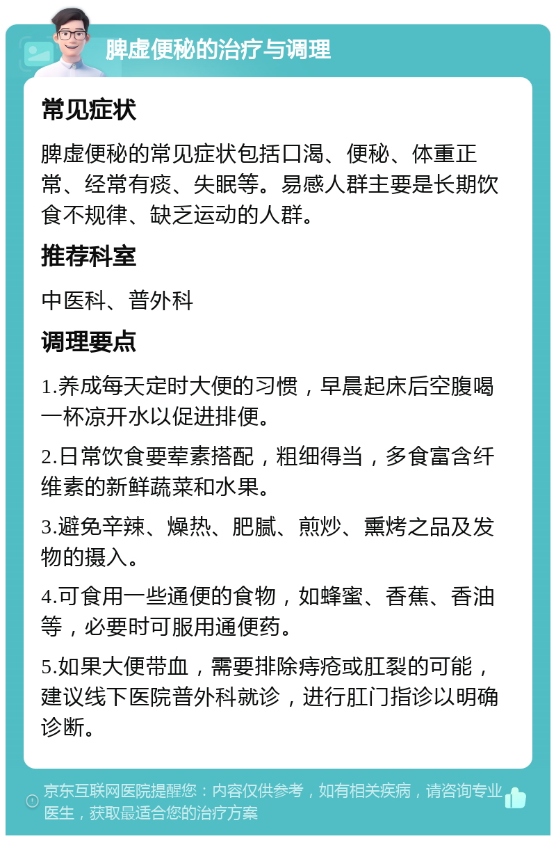 脾虚便秘的治疗与调理 常见症状 脾虚便秘的常见症状包括口渴、便秘、体重正常、经常有痰、失眠等。易感人群主要是长期饮食不规律、缺乏运动的人群。 推荐科室 中医科、普外科 调理要点 1.养成每天定时大便的习惯，早晨起床后空腹喝一杯凉开水以促进排便。 2.日常饮食要荤素搭配，粗细得当，多食富含纤维素的新鲜蔬菜和水果。 3.避免辛辣、燥热、肥腻、煎炒、熏烤之品及发物的摄入。 4.可食用一些通便的食物，如蜂蜜、香蕉、香油等，必要时可服用通便药。 5.如果大便带血，需要排除痔疮或肛裂的可能，建议线下医院普外科就诊，进行肛门指诊以明确诊断。