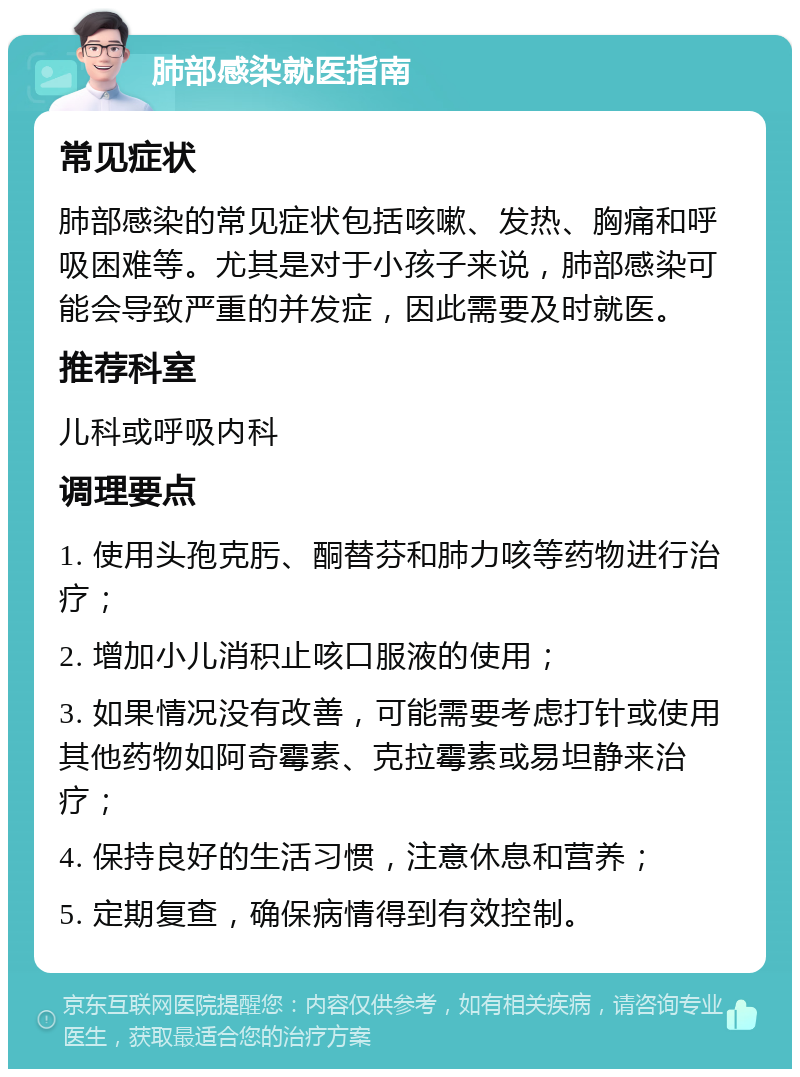 肺部感染就医指南 常见症状 肺部感染的常见症状包括咳嗽、发热、胸痛和呼吸困难等。尤其是对于小孩子来说，肺部感染可能会导致严重的并发症，因此需要及时就医。 推荐科室 儿科或呼吸内科 调理要点 1. 使用头孢克肟、酮替芬和肺力咳等药物进行治疗； 2. 增加小儿消积止咳口服液的使用； 3. 如果情况没有改善，可能需要考虑打针或使用其他药物如阿奇霉素、克拉霉素或易坦静来治疗； 4. 保持良好的生活习惯，注意休息和营养； 5. 定期复查，确保病情得到有效控制。